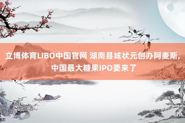 立博体育LIBO中国官网 湖南县城状元创办阿麦斯， 中国最大糖果IPO要来了