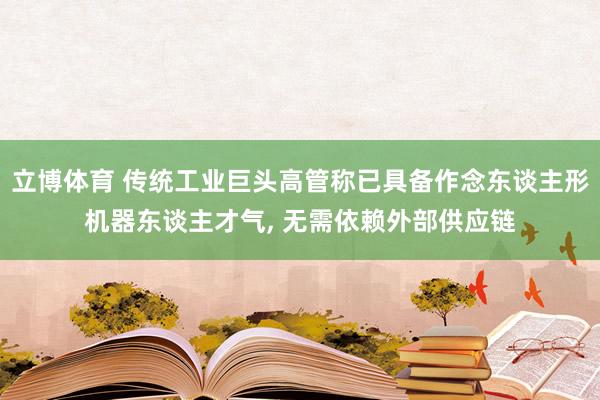 立博体育 传统工业巨头高管称已具备作念东谈主形机器东谈主才气， 无需依赖外部供应链