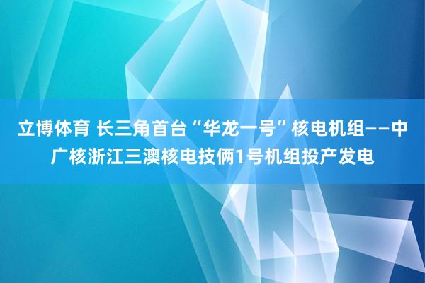 立博体育 长三角首台“华龙一号”核电机组——中广核浙江三澳核电技俩1号机组投产发电