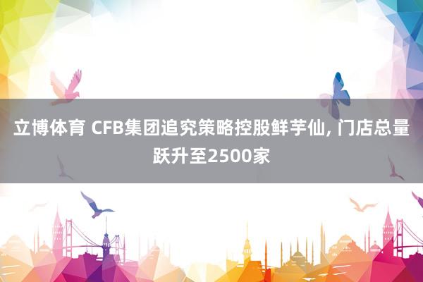 立博体育 CFB集团追究策略控股鲜芋仙， 门店总量跃升至2500家
