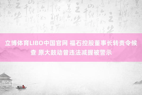 立博体育LIBO中国官网 福石控股董事长转责令候查 原大鼓动曾违法减握被警示