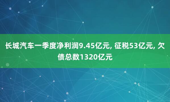 长城汽车一季度净利润9.45亿元， 征税53亿元， 欠债总数1320亿元