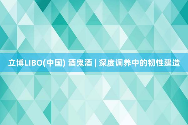 立博LIBO(中国) 酒鬼酒 | 深度调养中的韧性建造