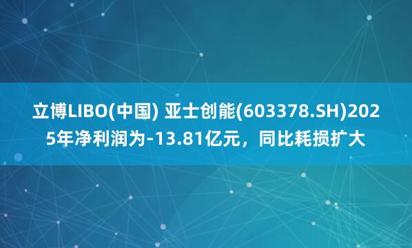 立博LIBO(中国) 亚士创能(603378.SH)2025年净利润为-13.81亿元，同比耗损扩大