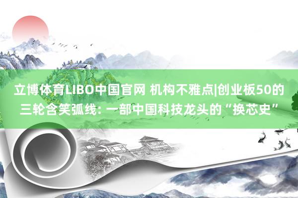立博体育LIBO中国官网 机构不雅点|创业板50的三轮含笑弧线: 一部中国科技龙头的“换芯史”