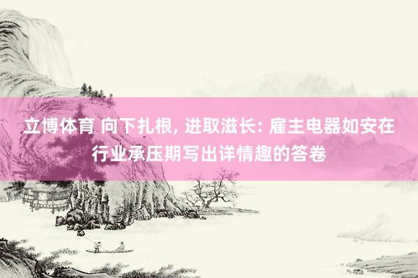 立博体育 向下扎根， 进取滋长: 雇主电器如安在行业承压期写出详情趣的答卷