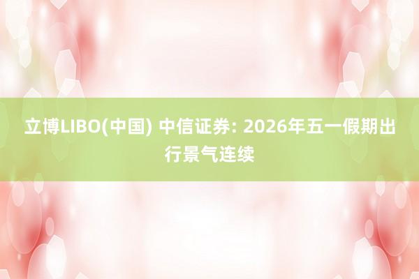 立博LIBO(中国) 中信证券: 2026年五一假期出行景气连续