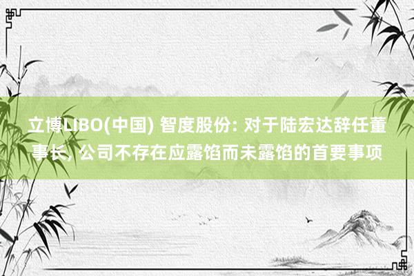 立博LIBO(中国) 智度股份: 对于陆宏达辞任董事长, 公司不存在应露馅而未露馅的首要事项