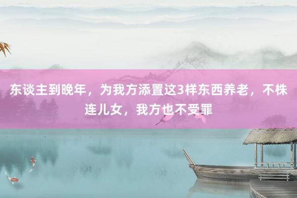 东谈主到晚年，为我方添置这3样东西养老，不株连儿女，我方也不受罪
