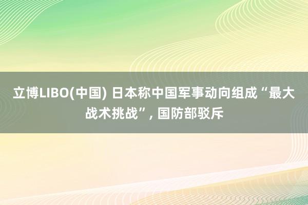 立博LIBO(中国) 日本称中国军事动向组成“最大战术挑战”， 国防部驳斥