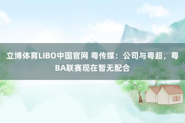 立博体育LIBO中国官网 粤传媒：公司与粤超，粤BA联赛现在暂无配合