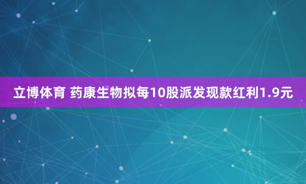 立博体育 药康生物拟每10股派发现款红利1.9元
