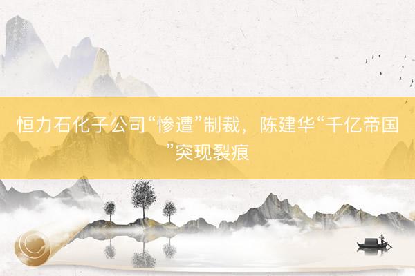 恒力石化子公司“惨遭”制裁，陈建华“千亿帝国”突现裂痕
