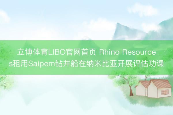 立博体育LIBO官网首页 Rhino Resources租用Saipem钻井船在纳米比亚开展评估功课