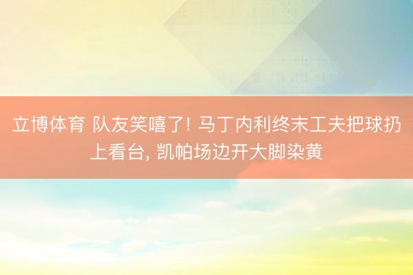 立博体育 队友笑嘻了! 马丁内利终末工夫把球扔上看台， 凯帕场边开大脚染黄