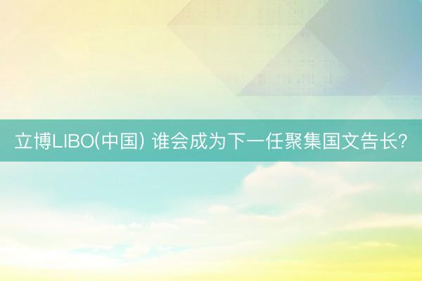 立博LIBO(中国) 谁会成为下一任聚集国文告长？