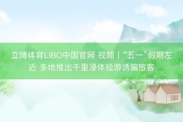 立博体育LIBO中国官网 视频丨“五一”假期左近 多地推出千里浸体验游诱骗旅客