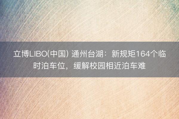 立博LIBO(中国) 通州台湖：新规矩164个临时泊车位，缓解校园相近泊车难