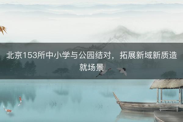 北京153所中小学与公园结对，拓展新域新质造就场景