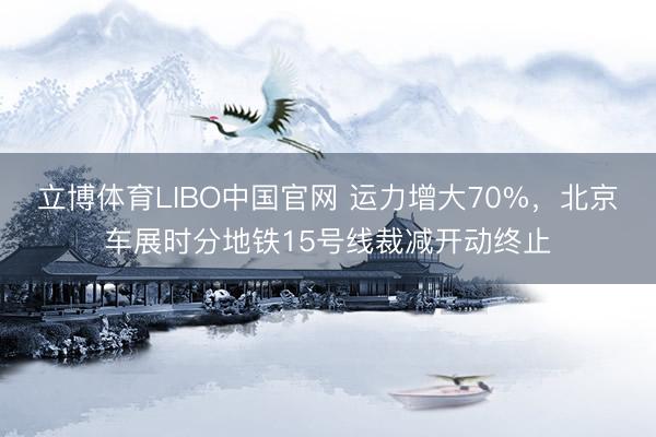 立博体育LIBO中国官网 运力增大70%，北京车展时分地铁15号线裁减开动终止