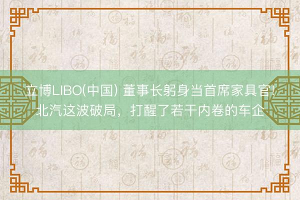 立博LIBO(中国) 董事长躬身当首席家具官!北汽这波破局，打醒了若干内卷的车企