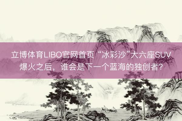立博体育LIBO官网首页 “冰彩沙”大六座SUV爆火之后，谁会是下一个蓝海的独创者?